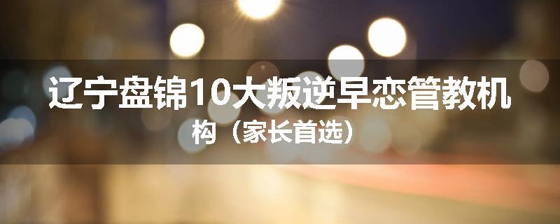 辽宁盘锦10大叛逆早恋管教机构（家长首选）