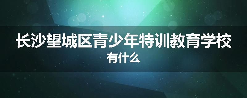 长沙望城区青少年特训教育学校有什么