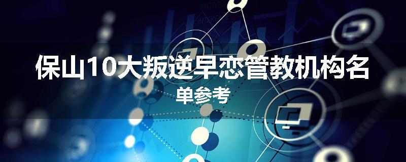 保山10大叛逆早恋管教机构名单参考
