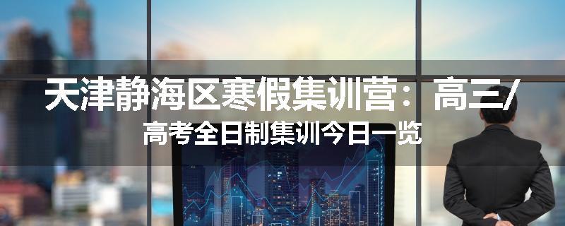 天津静海区寒假集训营：高三/高考全日制集训今日一览