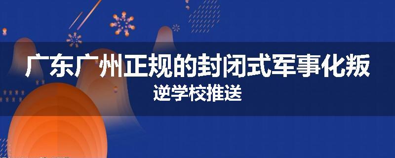 广东广州正规的封闭式军事化叛逆学校推送