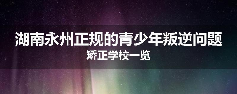 湖南永州正规的青少年叛逆问题矫正学校一览