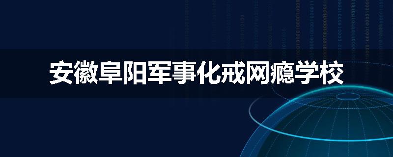 安徽阜阳军事化戒网瘾学校