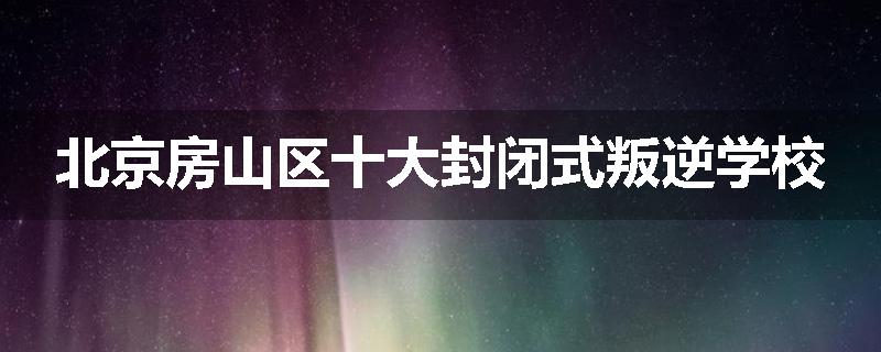 北京房山区十大封闭式叛逆学校