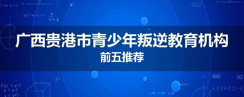 广西贵港市青少年叛逆教育机构前五推荐