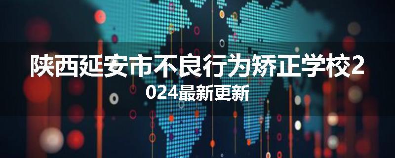 陕西延安市不良行为矫正学校2024最新更新