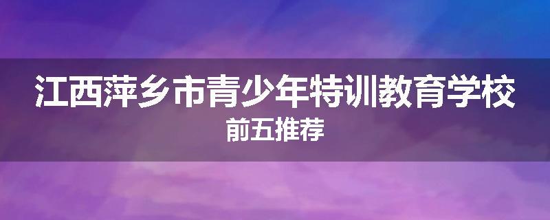 江西萍乡市青少年特训教育学校前五推荐