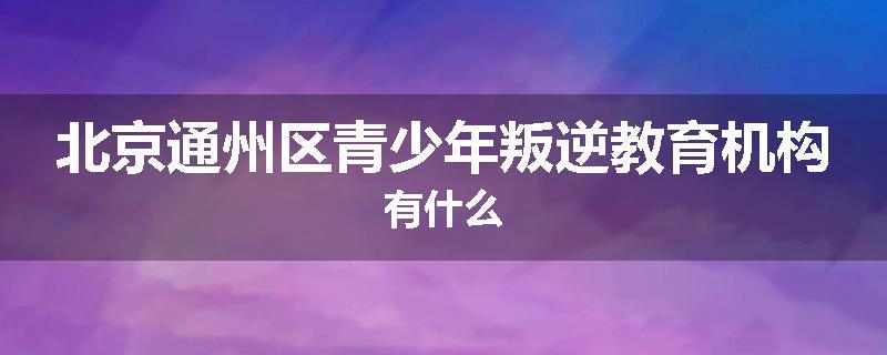 北京通州区青少年叛逆教育机构有什么