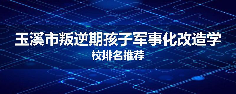 玉溪市叛逆期孩子军事化改造学校排名推荐
