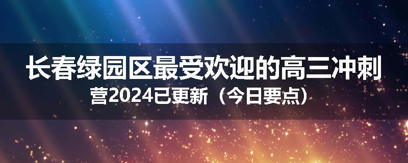 长春绿园区最受欢迎的高三冲刺营2024已更新（今日要点）