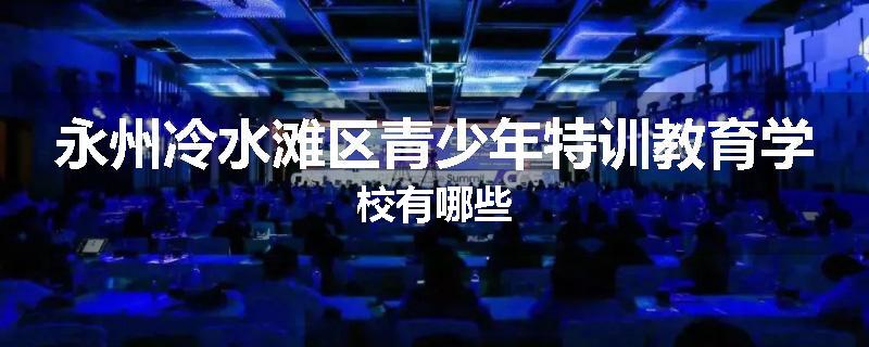 永州冷水滩区青少年特训教育学校有哪些
