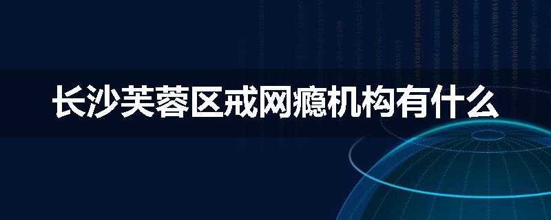 长沙芙蓉区戒网瘾机构有什么
