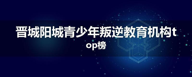 晋城阳城青少年叛逆教育机构top榜