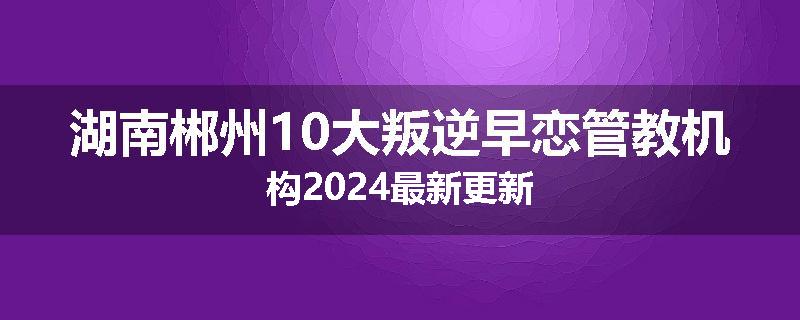 湖南郴州10大叛逆早恋管教机构2024最新更新