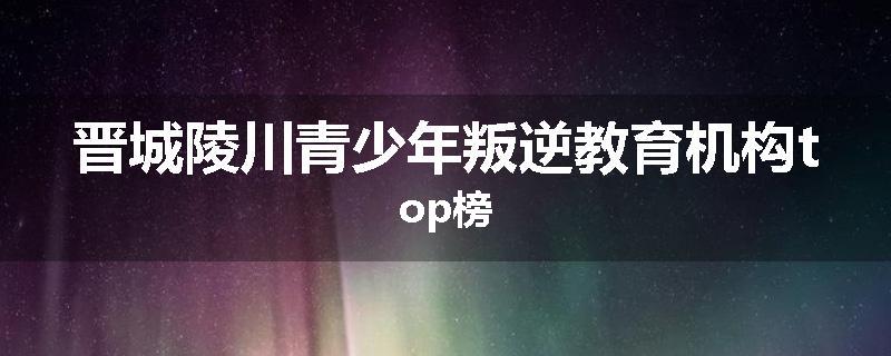 晋城陵川青少年叛逆教育机构top榜