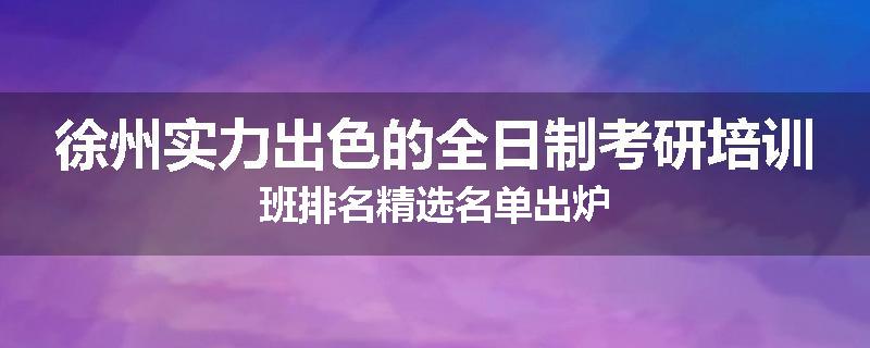 徐州实力出色的全日制考研培训班排名精选名单出炉