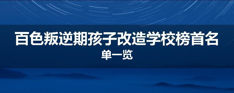 百色叛逆期孩子改造学校榜首名单一览