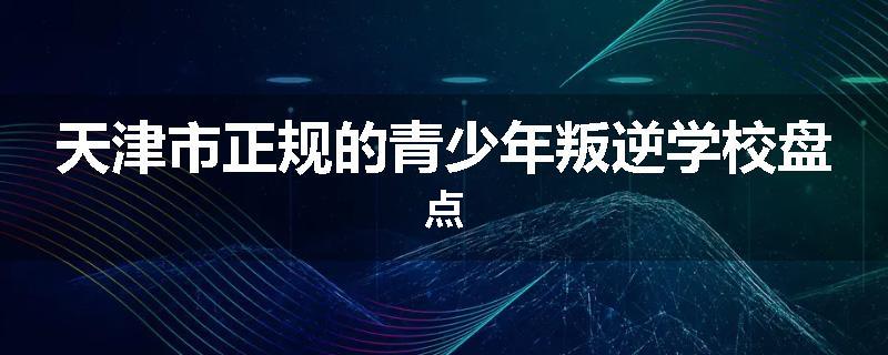天津市正规的青少年叛逆学校盘点