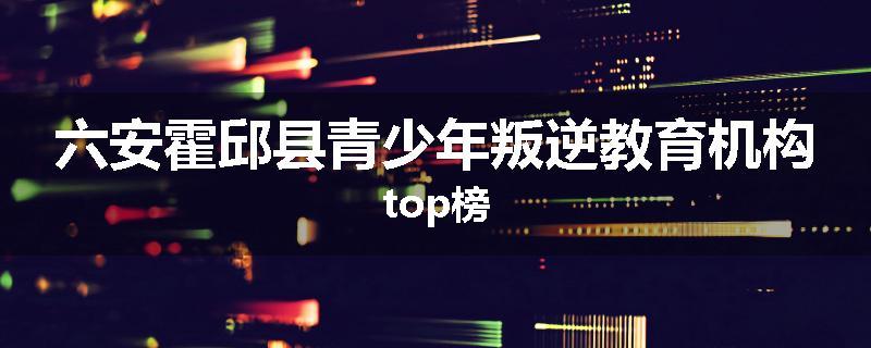 六安霍邱县青少年叛逆教育机构top榜