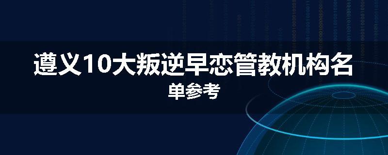 遵义10大叛逆早恋管教机构名单参考