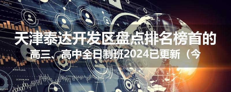 天津泰达开发区盘点排名榜首的高三、高中全日制班2024已更新（今日要点）