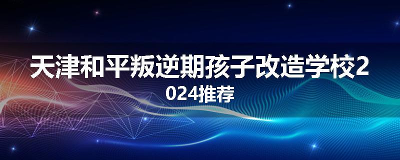 天津和平叛逆期孩子改造学校2024推荐