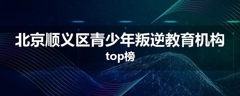 北京顺义区青少年叛逆教育机构top榜