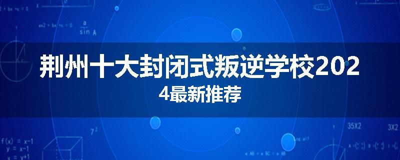 荆州十大封闭式叛逆学校2024最新推荐