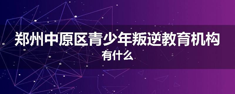 郑州中原区青少年叛逆教育机构有什么