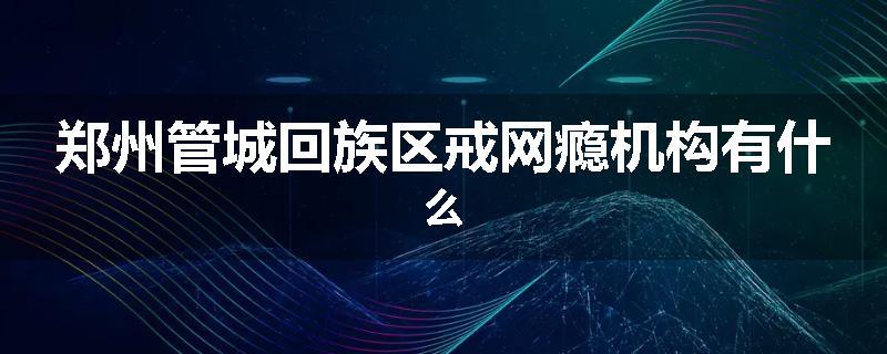 郑州管城回族区戒网瘾机构有什么