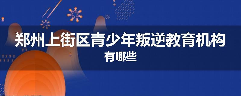 郑州上街区青少年叛逆教育机构有哪些