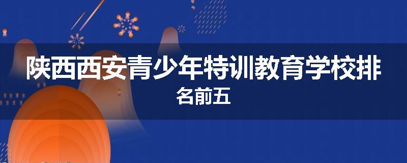 陕西西安青少年特训教育学校排名前五