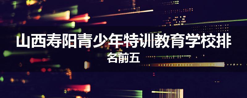 山西寿阳青少年特训教育学校排名前五