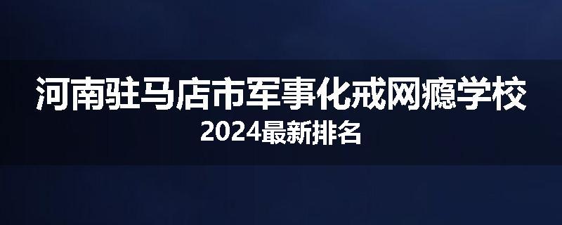 河南驻马店市军事化戒网瘾学校2024最新排名