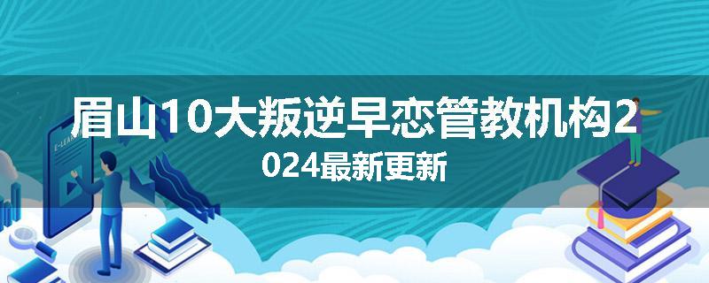 眉山10大叛逆早恋管教机构2024最新更新