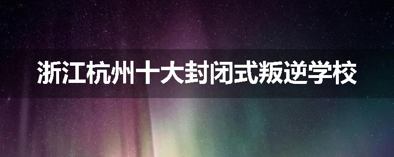 浙江杭州十大封闭式叛逆学校