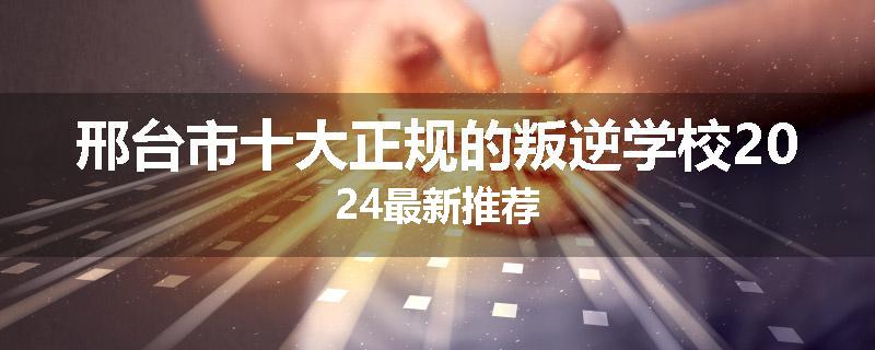 邢台市十大正规的叛逆学校2024最新推荐