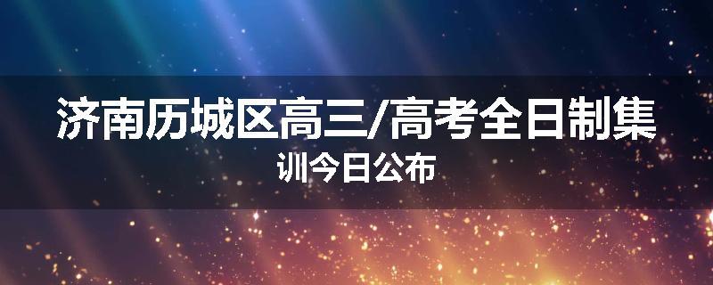 济南历城区高三/高考全日制集训今日公布