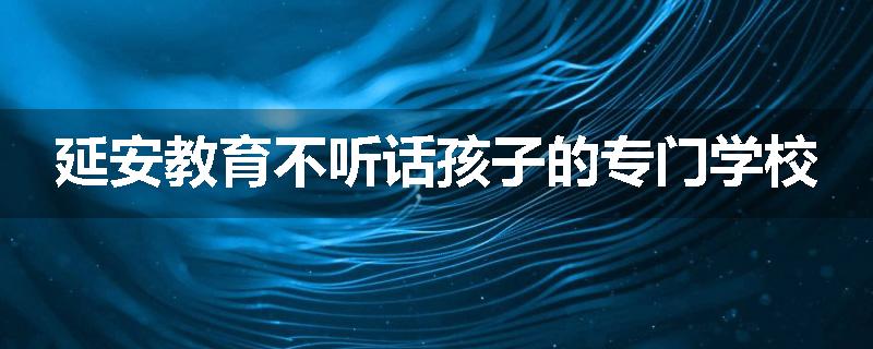 延安教育不听话孩子的专门学校