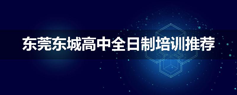 东莞东城高中全日制培训推荐
