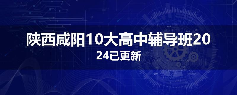 陕西咸阳10大高中辅导班2024已更新