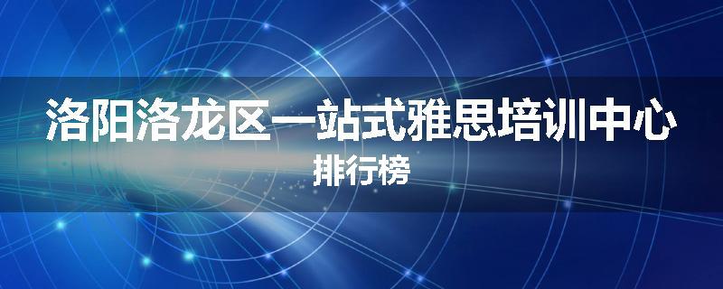 洛阳洛龙区一站式雅思培训中心排行榜