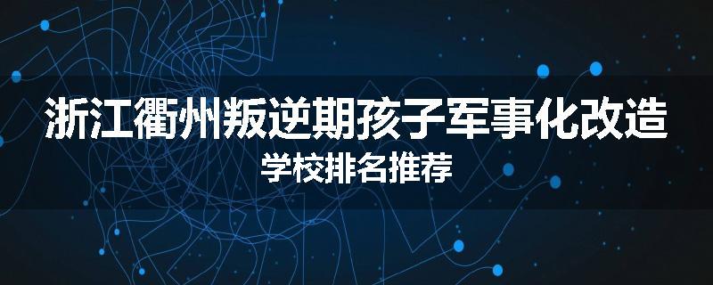 浙江衢州叛逆期孩子军事化改造学校排名推荐