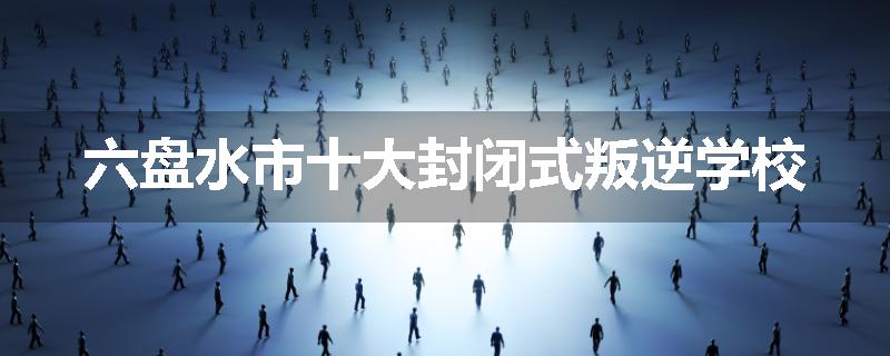 六盘水市十大封闭式叛逆学校