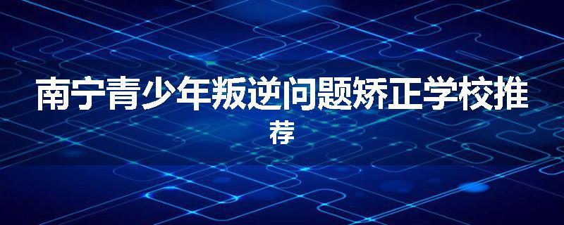 南宁青少年叛逆问题矫正学校推荐