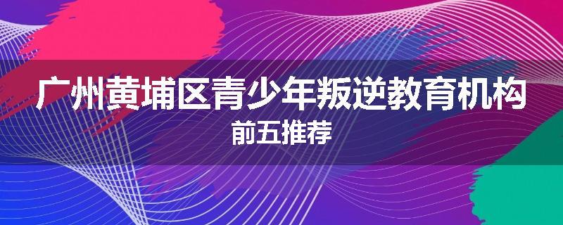 广州黄埔区青少年叛逆教育机构前五推荐