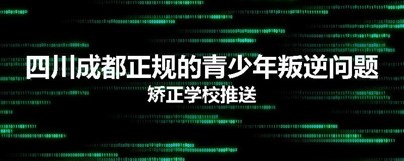 四川成都正规的青少年叛逆问题矫正学校推送