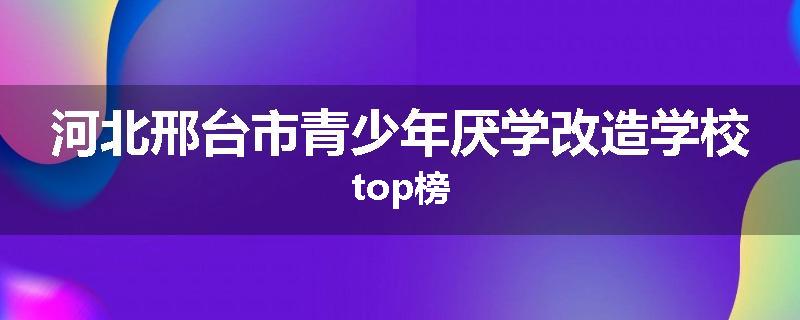 河北邢台市青少年厌学改造学校top榜