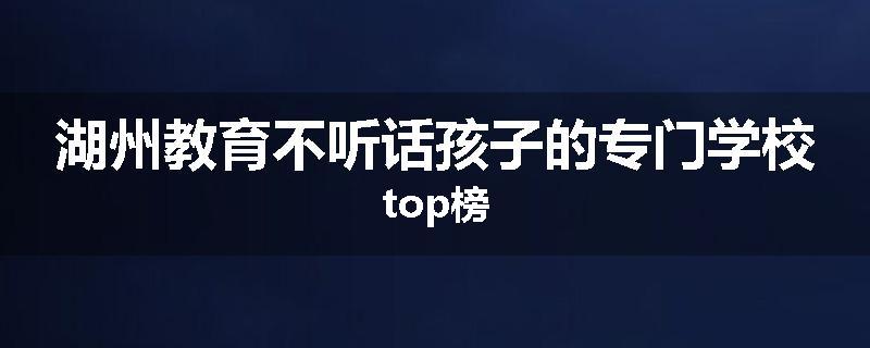 湖州教育不听话孩子的专门学校top榜