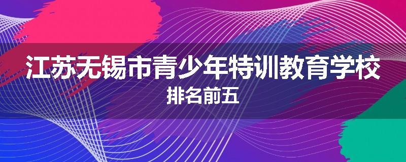 江苏无锡市青少年特训教育学校排名前五